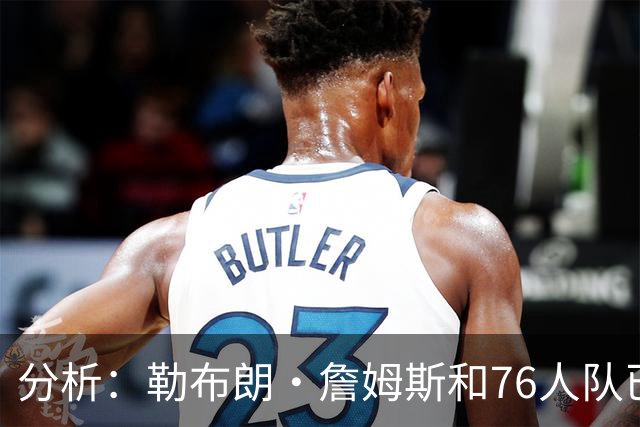分析：勒布朗·詹姆斯和76人队已成尼克斯重返NBA总决赛最大障碍
