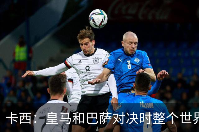 卡西：皇马和巴萨对决时整个世界仿佛都停了下来，越来越多人想看