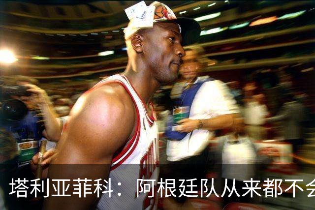 塔利亚菲科：阿根廷队从来都不会轻易认输，也早就习惯闯过难关