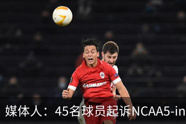 媒体人：45名球员起诉NCAA5-in-5新规胜诉 24人获禁令可再战一年