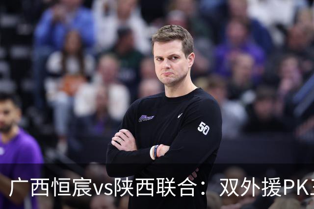 广西恒宸vs陕西联合：双外援PK三外援，谭凯元、王世杰出战