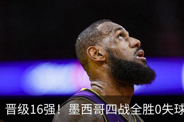 晋级16强！墨西哥四战全胜0失球 主场大捷击碎淘汰赛魔咒