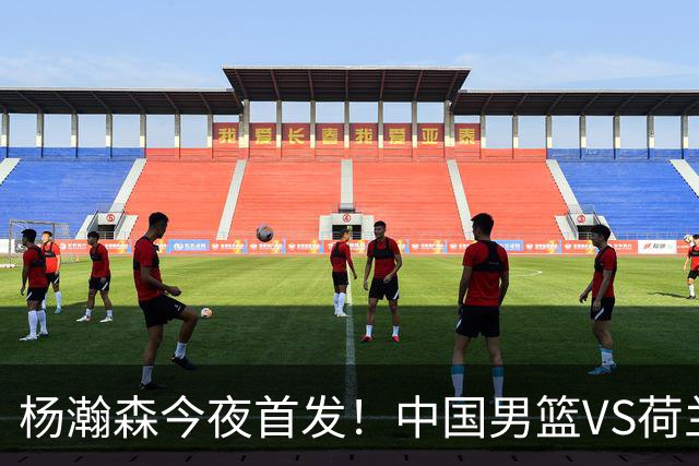 杨瀚森今夜首发！中国男篮VS荷兰，先发5人出炉：贺希宁领衔防线