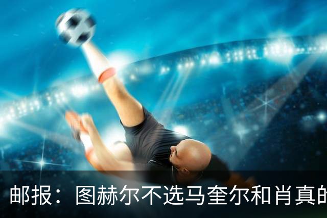 邮报：图赫尔不选马奎尔和肖真的失算，需要死守时他无人可用