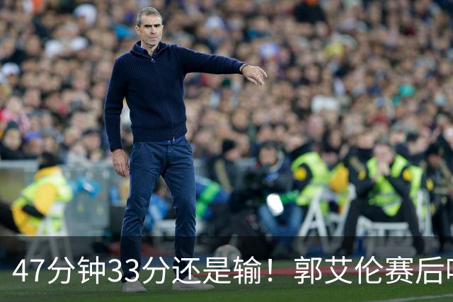 47分钟33分还是输！郭艾伦赛后哽咽“就想给球迷赢一次”让人破防